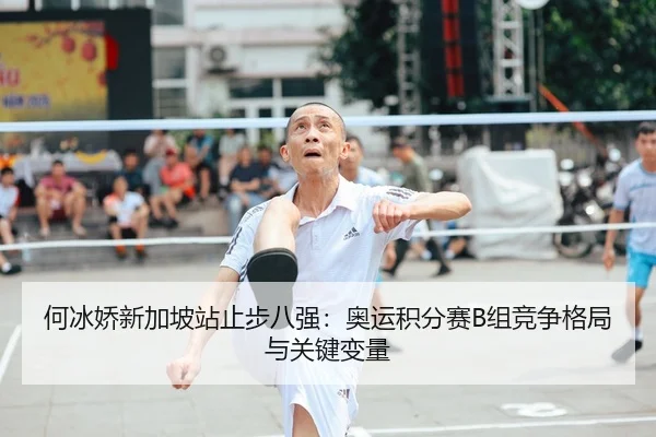 何冰娇新加坡站止步八强：奥运积分赛B组竞争格局与关键变量